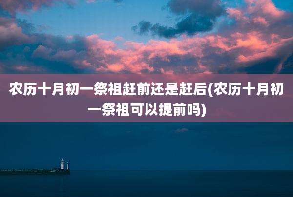 农历十月初一祭祖赶前还是赶后(农历十月初一祭祖可以提前吗)