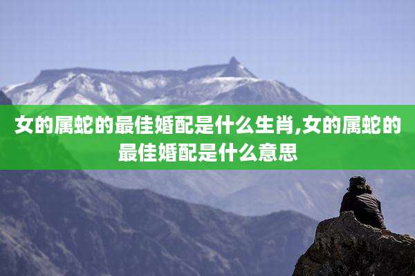 女的属蛇的最佳婚配是什么生肖,女的属蛇的最佳婚配是什么意思
