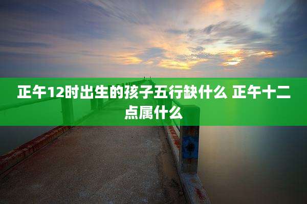 正午12时出生的孩子五行缺什么 正午十二点属什么