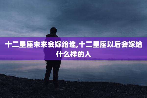 十二星座未来会嫁给谁,十二星座以后会嫁给什么样的人
