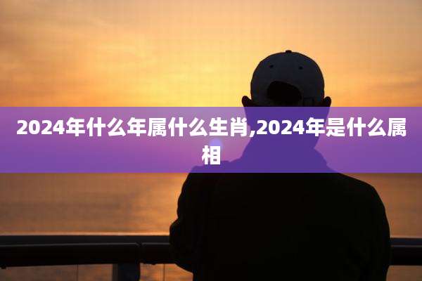 2024年什么年属什么生肖,2024年是什么属相