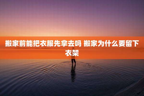 搬家前能把衣服先拿去吗 搬家为什么要留下衣架
