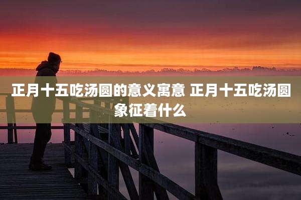 正月十五吃汤圆的意义寓意 正月十五吃汤圆象征着什么