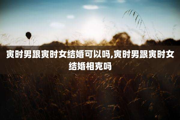 寅时男跟寅时女结婚可以吗,寅时男跟寅时女结婚相克吗