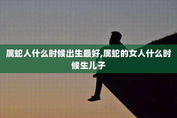 属蛇人什么时候出生最好,属蛇的女人什么时候生儿子