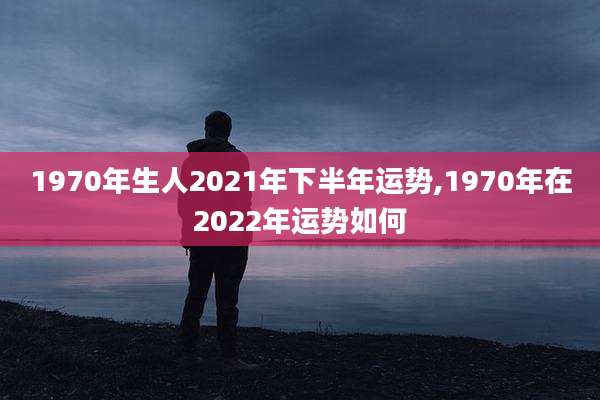 1970年生人2021年下半年运势,1970年在2022年运势如何