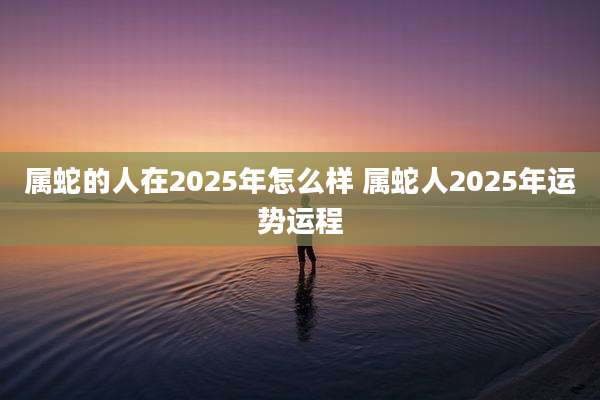 属蛇的人在2025年怎么样 属蛇人2025年运势运程