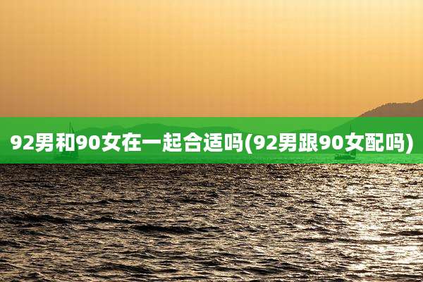 92男和90女在一起合适吗(92男跟90女配吗)