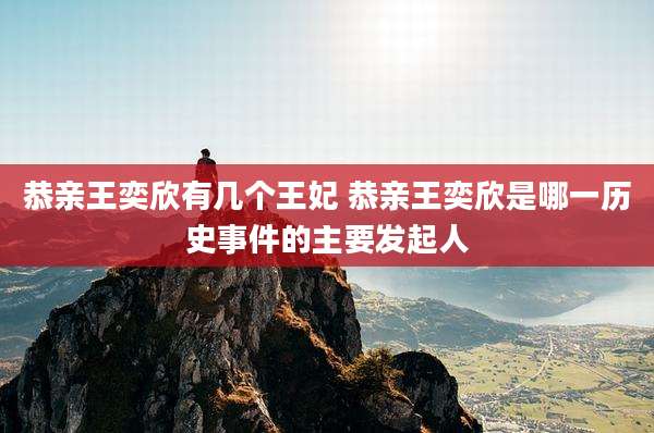 恭亲王奕欣有几个王妃 恭亲王奕欣是哪一历史事件的主要发起人