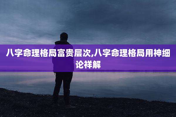 八字命理格局富贵层次,八字命理格局用神细论祥解