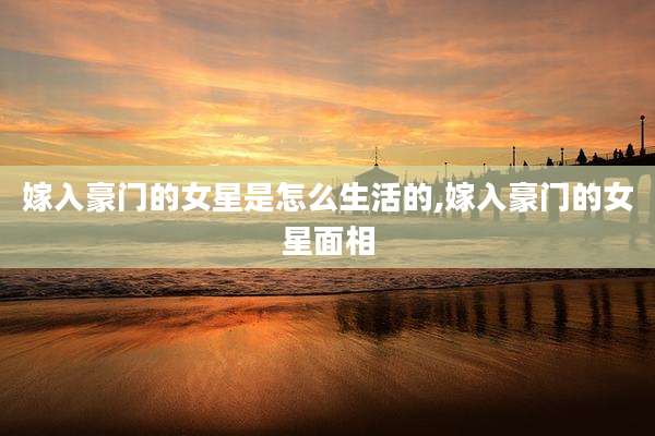 嫁入豪门的女星是怎么生活的,嫁入豪门的女星面相