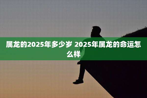 属龙的2025年多少岁 2025年属龙的命运怎么样
