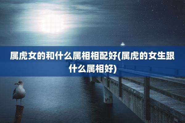 属虎女的和什么属相相配好(属虎的女生跟什么属相好)