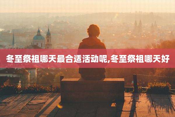 冬至祭祖哪天最合适活动呢,冬至祭祖哪天好