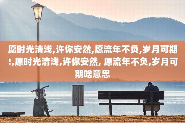 愿时光清浅,许你安然,愿流年不负,岁月可期!,愿时光清浅,许你安然, 愿流年不负,岁月可期啥意思