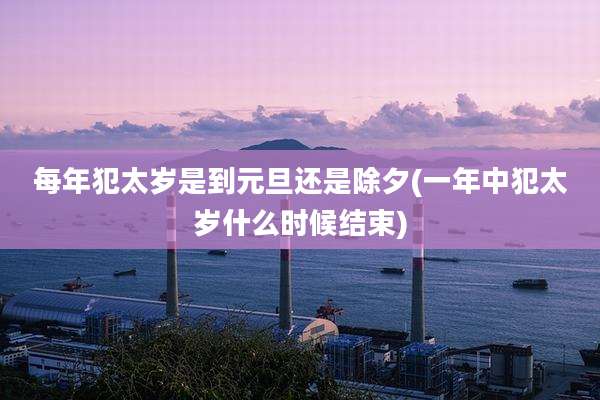 每年犯太岁是到元旦还是除夕(一年中犯太岁什么时候结束)