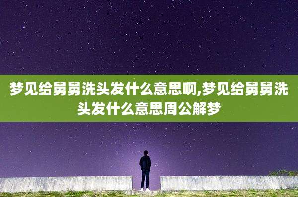梦见给舅舅洗头发什么意思啊,梦见给舅舅洗头发什么意思周公解梦
