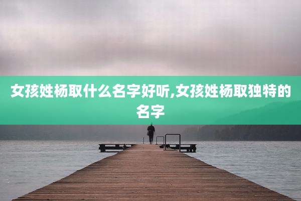 女孩姓杨取什么名字好听,女孩姓杨取独特的名字