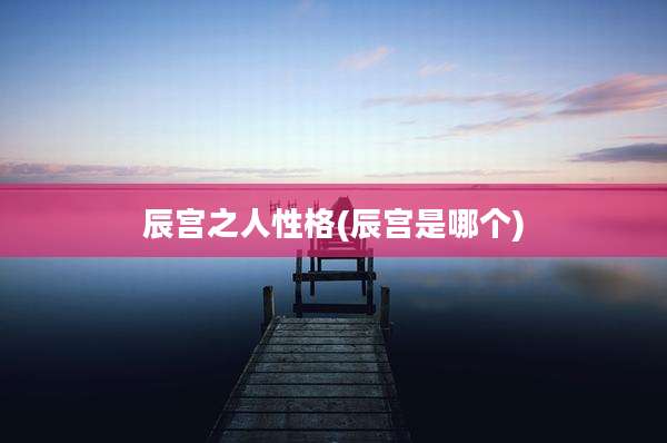 辰宫之人性格(辰宫是哪个)