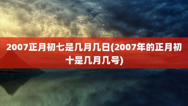 2007正月初七是几月几日(2007年的正月初十是几月几号)