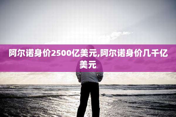 阿尔诺身价2500亿美元,阿尔诺身价几千亿美元