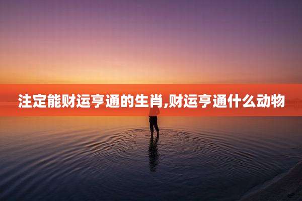 注定能财运亨通的生肖,财运亨通什么动物