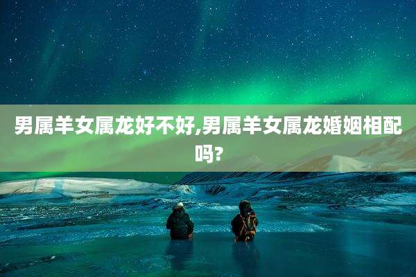 男属羊女属龙好不好,男属羊女属龙婚姻相配吗?