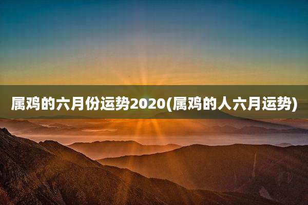 属鸡的六月份运势2020(属鸡的人六月运势)