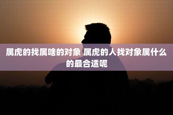 属虎的找属啥的对象 属虎的人找对象属什么的最合适呢