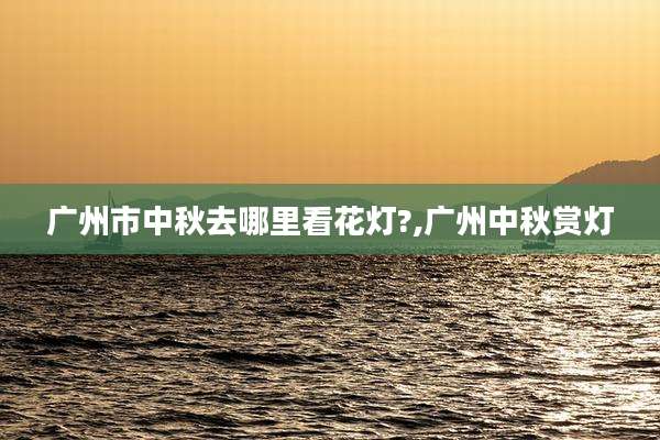 广州市中秋去哪里看花灯?,广州中秋赏灯