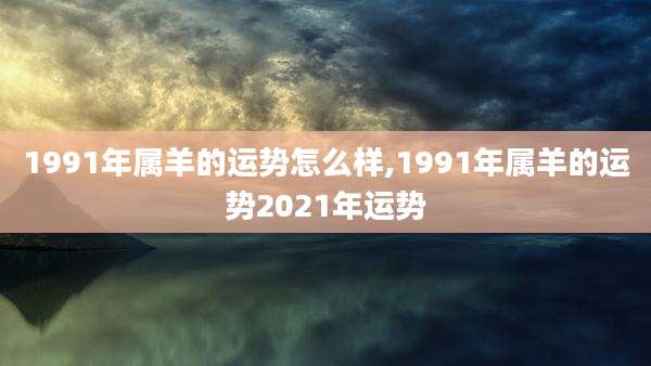 1991年属羊的运势怎么样,1991年属羊的运势2021年运势