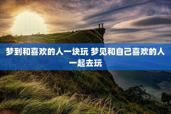 梦到和喜欢的人一块玩 梦见和自己喜欢的人一起去玩
