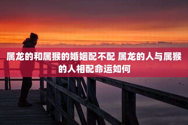 属龙的和属猴的婚姻配不配 属龙的人与属猴的人相配命运如何
