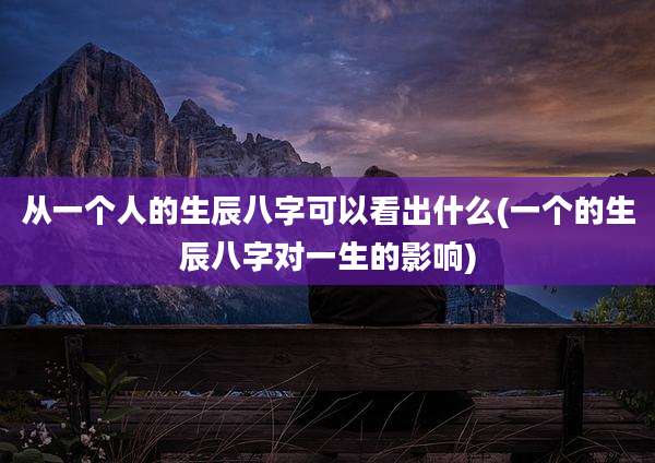 从一个人的生辰八字可以看出什么(一个的生辰八字对一生的影响)