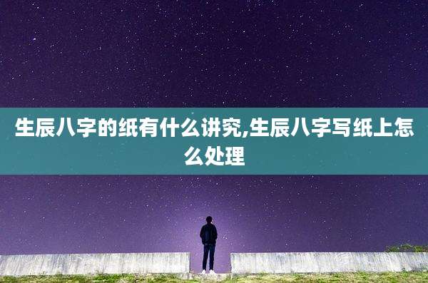 生辰八字的纸有什么讲究,生辰八字写纸上怎么处理