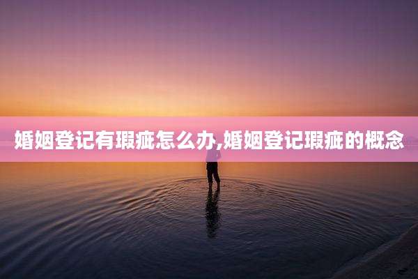 婚姻登记有瑕疵怎么办,婚姻登记瑕疵的概念