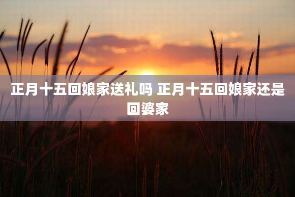 正月十五回娘家送礼吗 正月十五回娘家还是回婆家