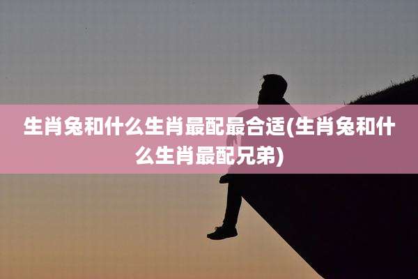 生肖兔和什么生肖最配最合适(生肖兔和什么生肖最配兄弟)