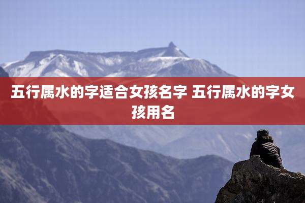 五行属水的字适合女孩名字 五行属水的字女孩用名