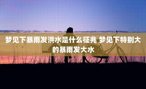 梦见下暴雨发洪水是什么征兆 梦见下特别大的暴雨发大水