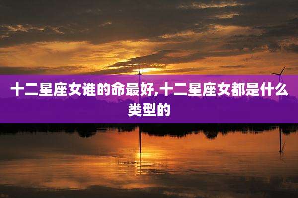 十二星座女谁的命最好,十二星座女都是什么类型的