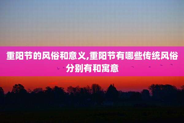 重阳节的风俗和意义,重阳节有哪些传统风俗分别有和寓意
