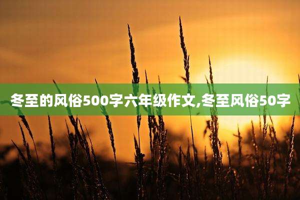 冬至的风俗500字六年级作文,冬至风俗50字