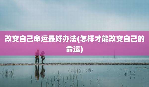 改变自己命运最好办法(怎样才能改变自己的命运)