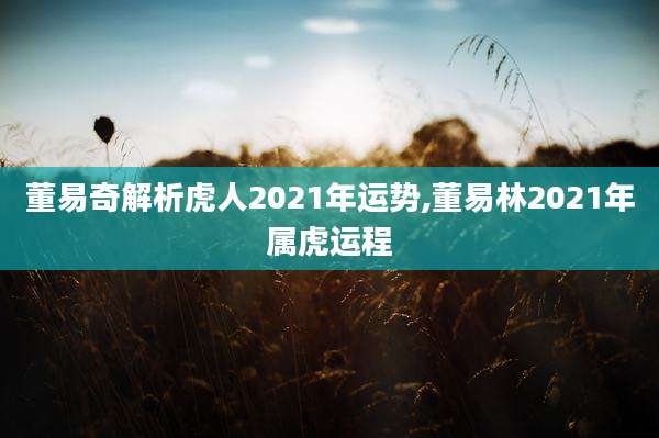 董易奇解析虎人2021年运势,董易林2021年属虎运程