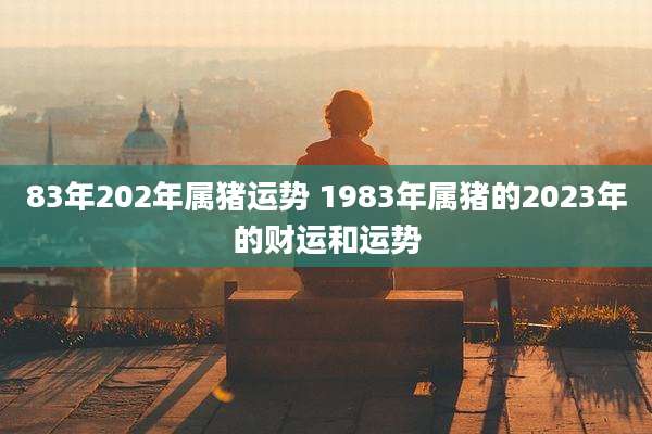 83年202年属猪运势 1983年属猪的2023年的财运和运势