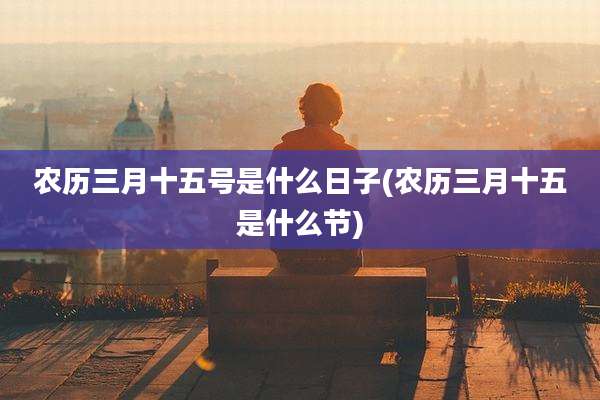 农历三月十五号是什么日子(农历三月十五是什么节)