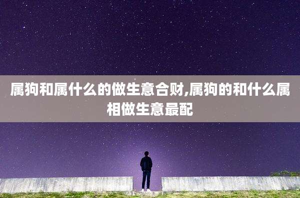 属狗和属什么的做生意合财,属狗的和什么属相做生意最配