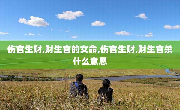 伤官生财,财生官的女命,伤官生财,财生官杀什么意思