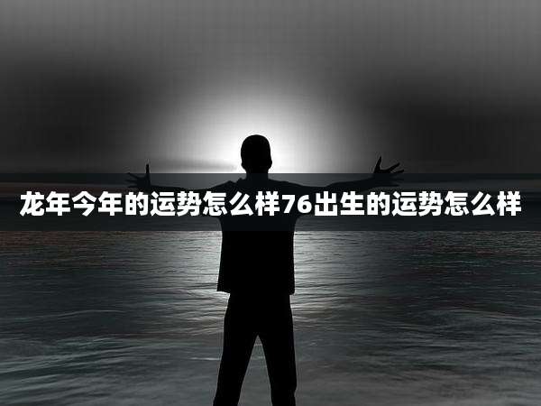 龙年今年的运势怎么样76出生的运势怎么样